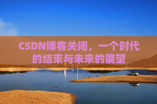 CSDN博客关闭,一个时代的结束与未来的展望 CSDN博客关闭,一个时代的结束与未来的展望